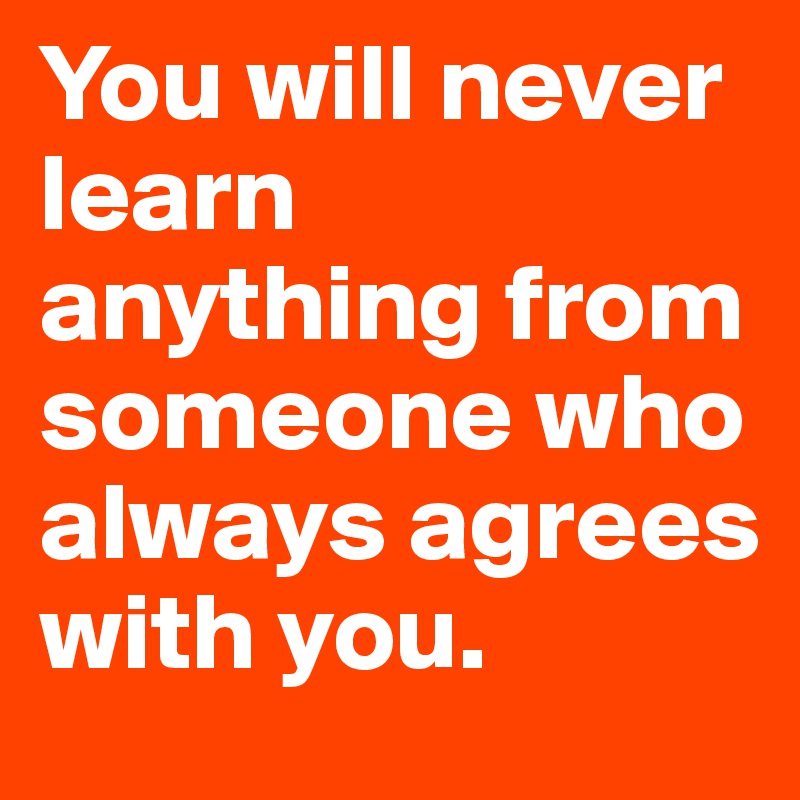 You will never learn anything from someone who always agrees with you.