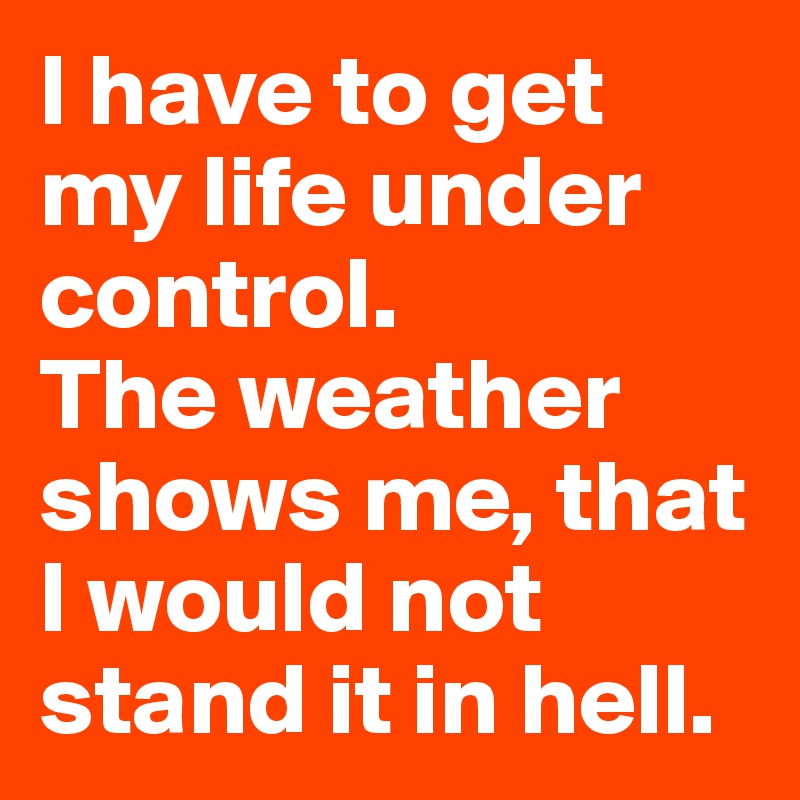 I have to get my life under control. 
The weather shows me, that I would not stand it in hell.