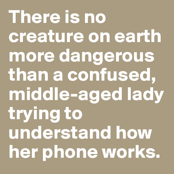 There is no creature on earth more dangerous than a confused, middle-aged lady trying to understand how her phone works.