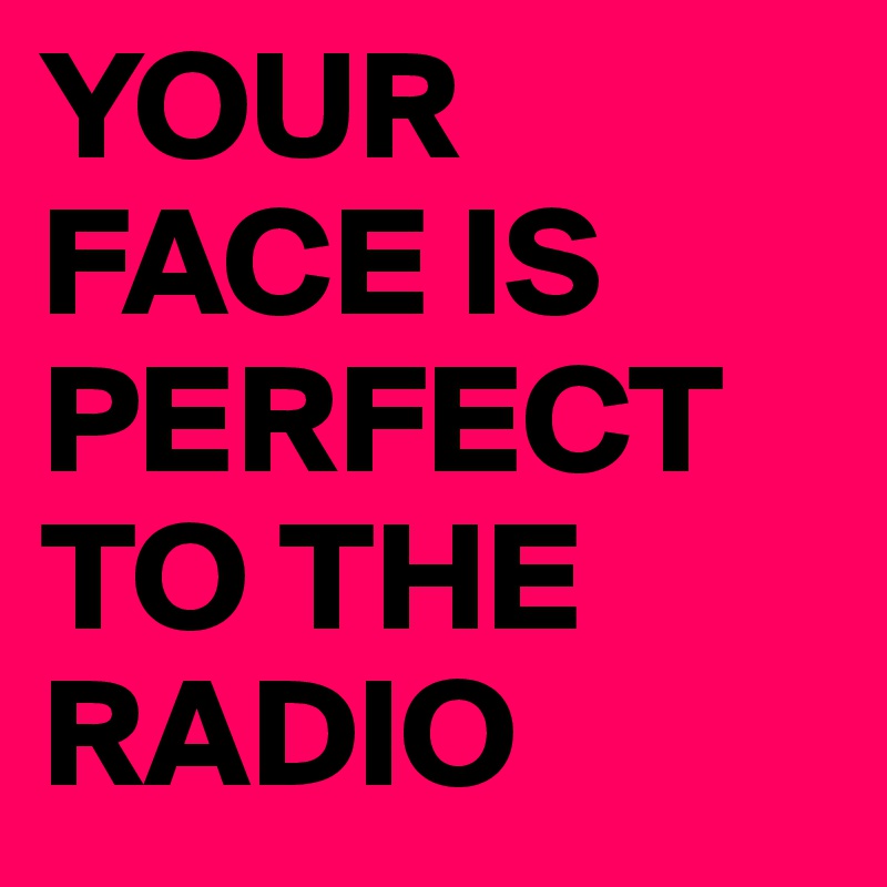 YOUR FACE IS PERFECT TO THE RADIO