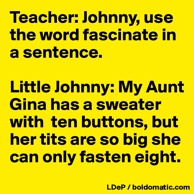 Teacher: Johnny, use the word fascinate in a sentence. 

Little Johnny: My Aunt Gina has a sweater with  ten buttons, but her tits are so big she can only fasten eight. 