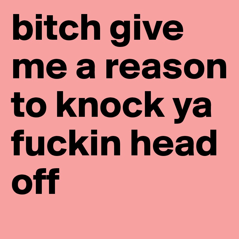 bitch give me a reason to knock ya fuckin head off