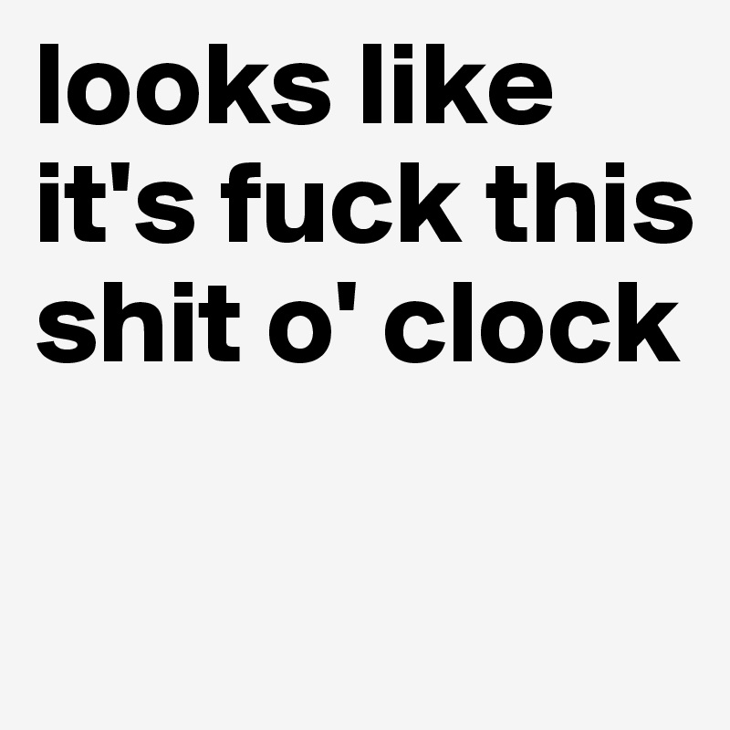 looks like it's fuck this shit o' clock

