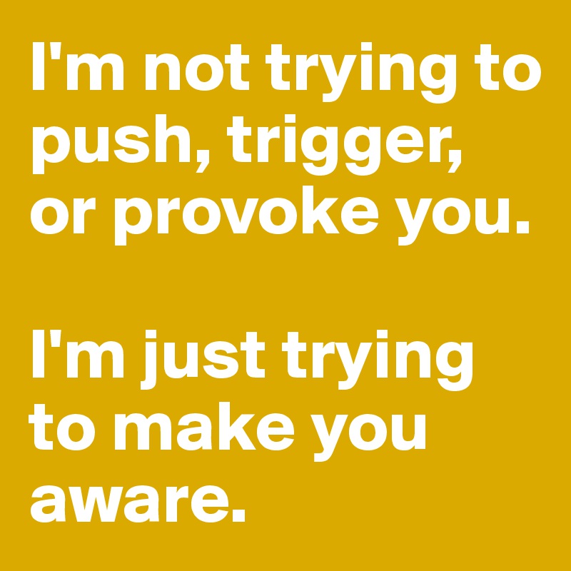 I'm not trying to push, trigger, or provoke you. 

I'm just trying to make you aware.  