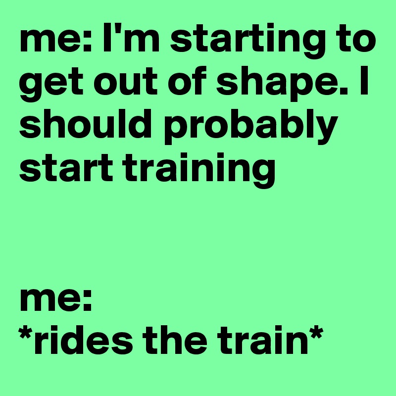 me: I'm starting to get out of shape. I should probably start training


me: 
*rides the train*