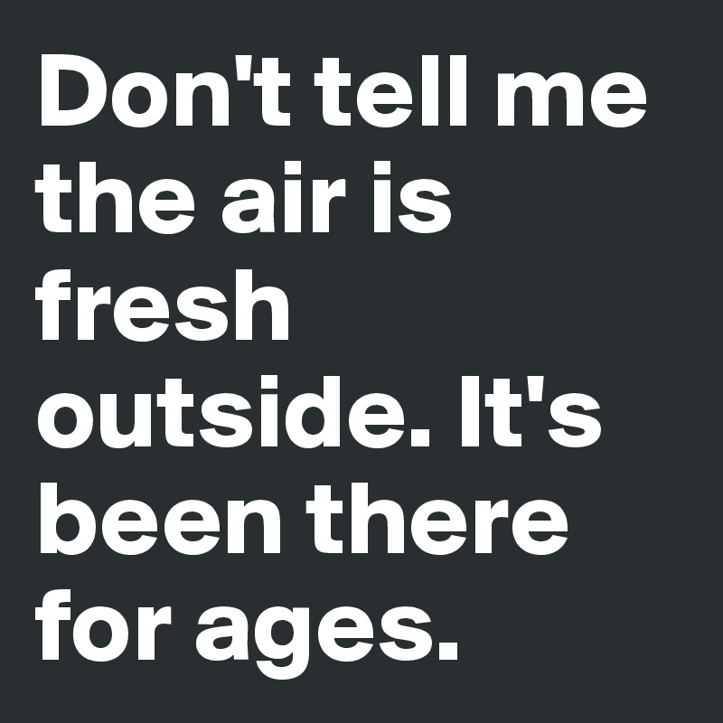 Don't tell me the air is fresh outside. It's been there for ages.