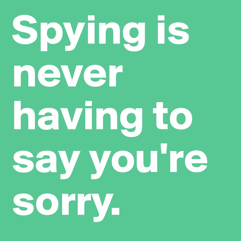 Spying is never having to say you're sorry. 