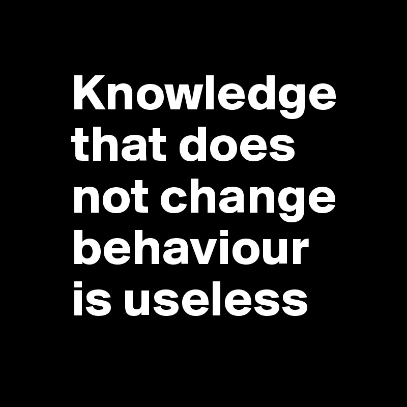 
     Knowledge     
     that does 
     not change   
     behaviour 
     is useless
