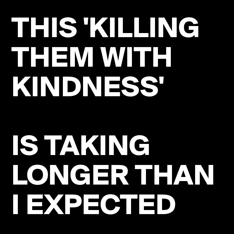 THIS 'KILLING THEM WITH KINDNESS'

IS TAKING LONGER THAN I EXPECTED 