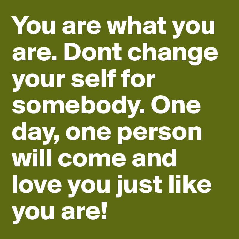 You are what you are. Dont change your self for somebody. One day, one person will come and love you just like you are! 