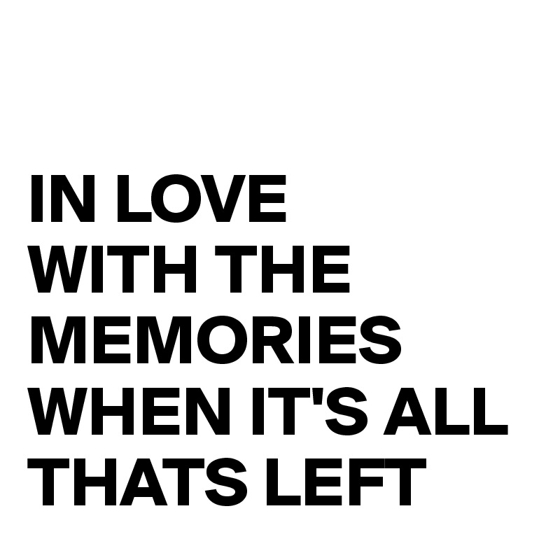 

IN LOVE 
WITH THE MEMORIES WHEN IT'S ALL THATS LEFT 