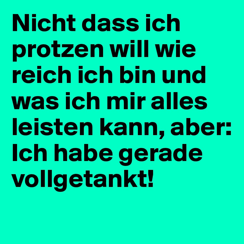 Nicht dass ich protzen will wie reich ich bin und was ich mir alles leisten kann, aber: Ich habe gerade vollgetankt! 
