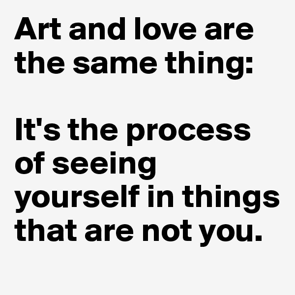 Art and love are the same thing: 

It's the process of seeing yourself in things that are not you.