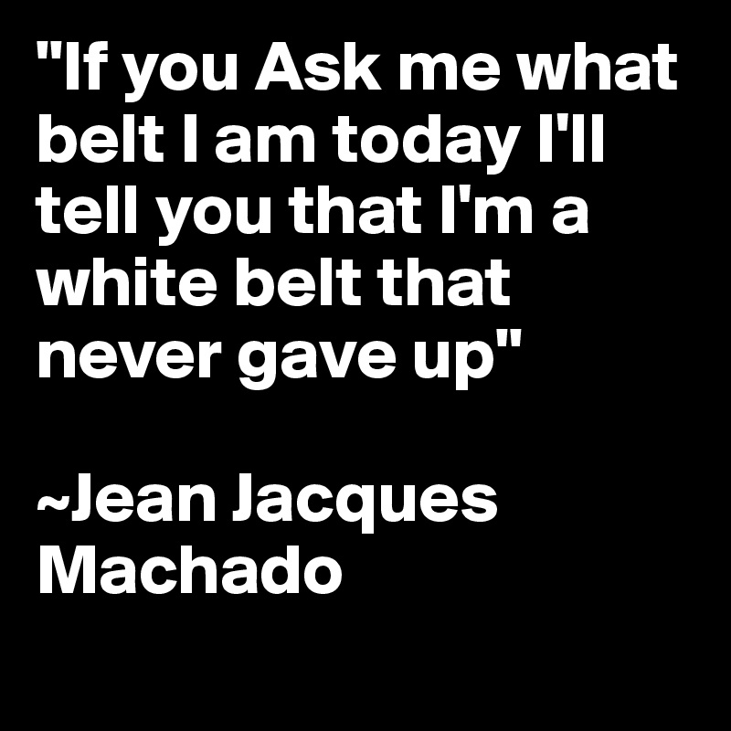 "If you Ask me what belt I am today I'll tell you that I'm a white belt that never gave up"

~Jean Jacques Machado
