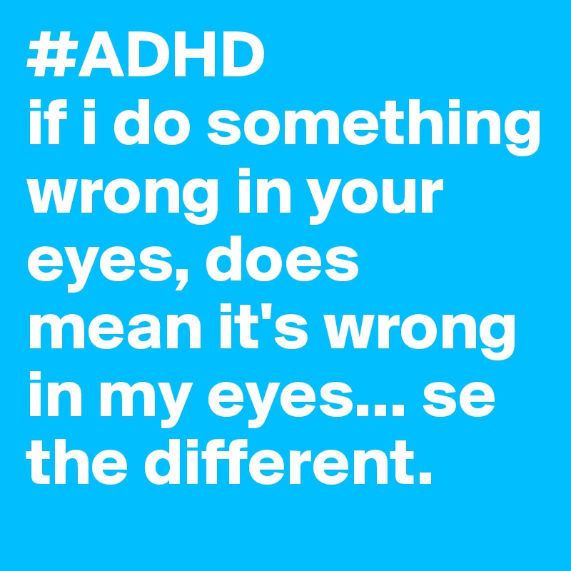 #ADHD
if i do something wrong in your eyes, does mean it's wrong in my eyes... se the different. 