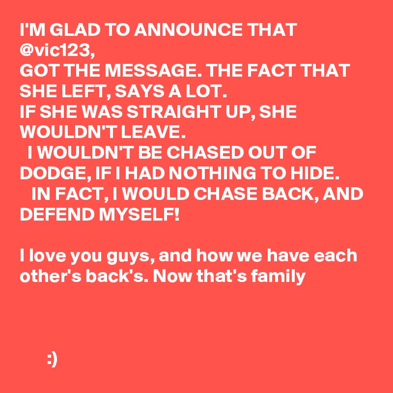 I'M GLAD TO ANNOUNCE THAT
@vic123, 
GOT THE MESSAGE. THE FACT THAT SHE LEFT, SAYS A LOT. 
IF SHE WAS STRAIGHT UP, SHE WOULDN'T LEAVE. 
  I WOULDN'T BE CHASED OUT OF DODGE, IF I HAD NOTHING TO HIDE. 
   IN FACT, I WOULD CHASE BACK, AND DEFEND MYSELF! 
    
I love you guys, and how we have each other's back's. Now that's family    

                        

       :)