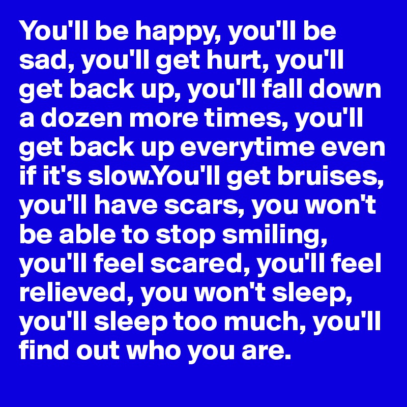 You'll be happy, you'll be sad, you'll get hurt, you'll get back up, you'll fall down a dozen more times, you'll get back up everytime even if it's slow.You'll get bruises,   you'll have scars, you won't be able to stop smiling, you'll feel scared, you'll feel relieved, you won't sleep, you'll sleep too much, you'll     find out who you are.