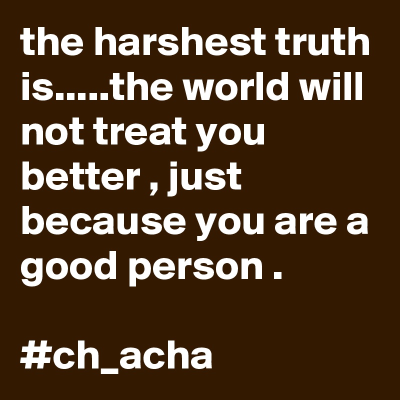 the harshest truth is.....the world will  not treat you better , just because you are a good person .                         
#ch_acha