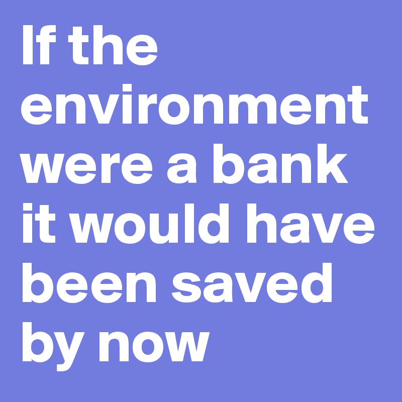 If the environment were a bank it would have been saved by now 