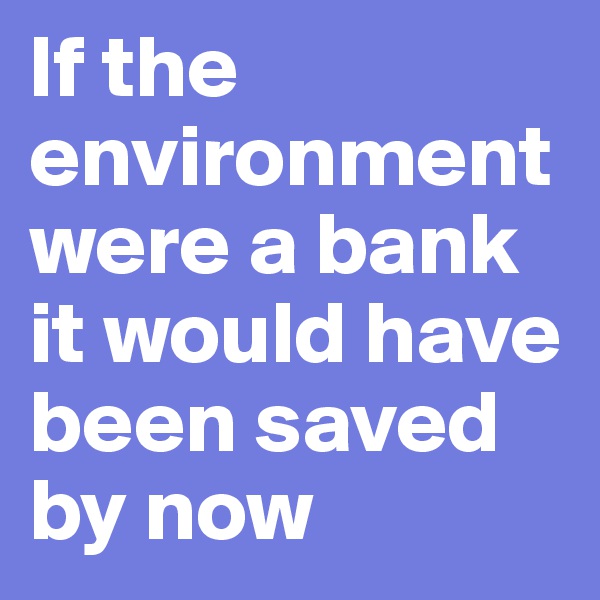 If the environment were a bank it would have been saved by now 