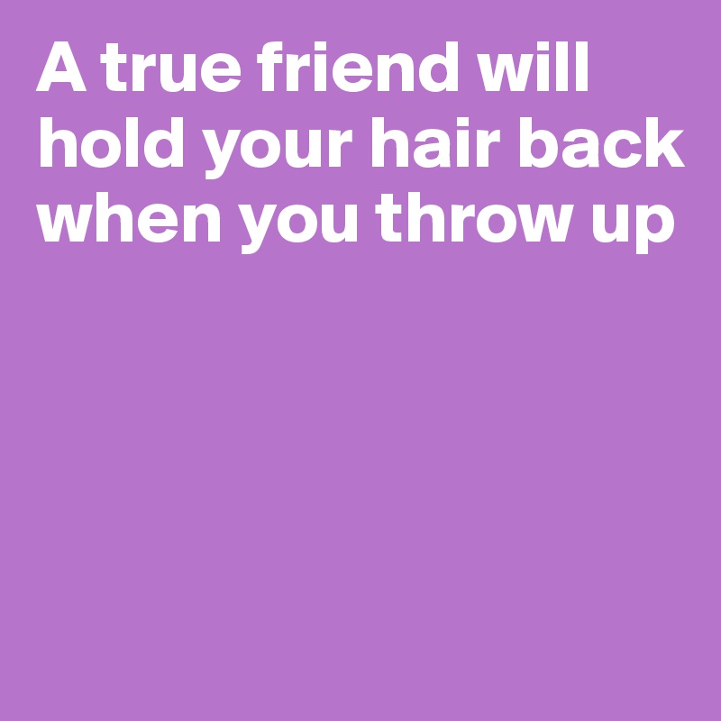 A true friend will hold your hair back when you throw up




