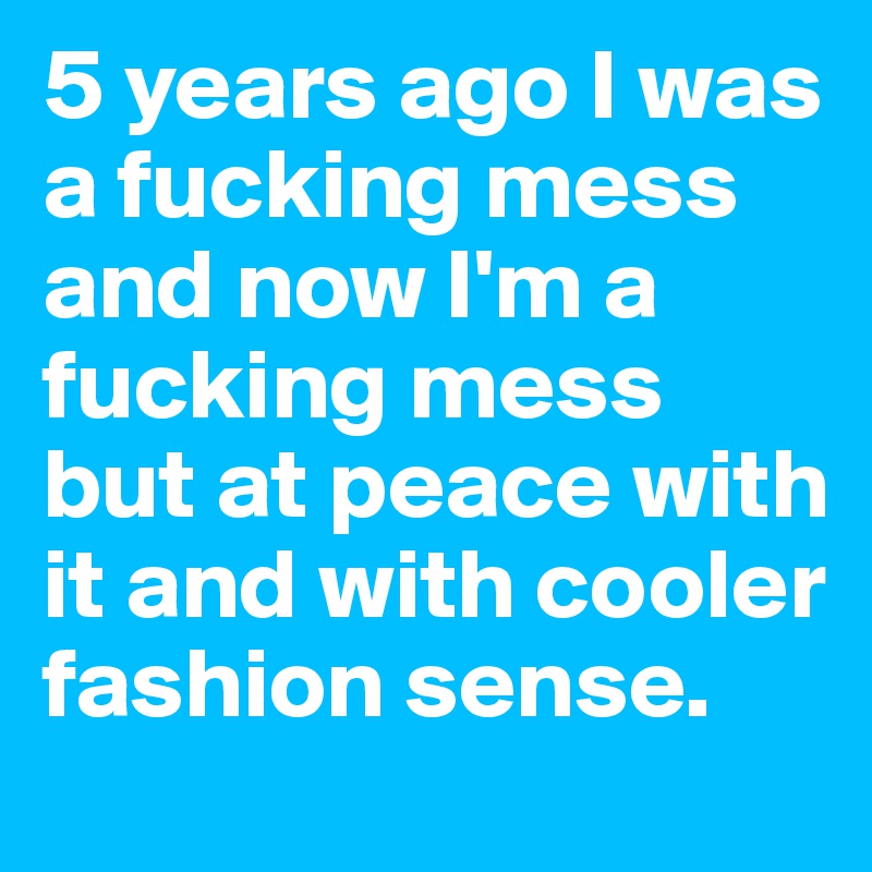 5 years ago I was a fucking mess and now I'm a fucking mess but at peace with it and with cooler fashion sense.