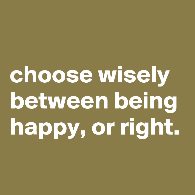 

choose wisely between being happy, or right.
