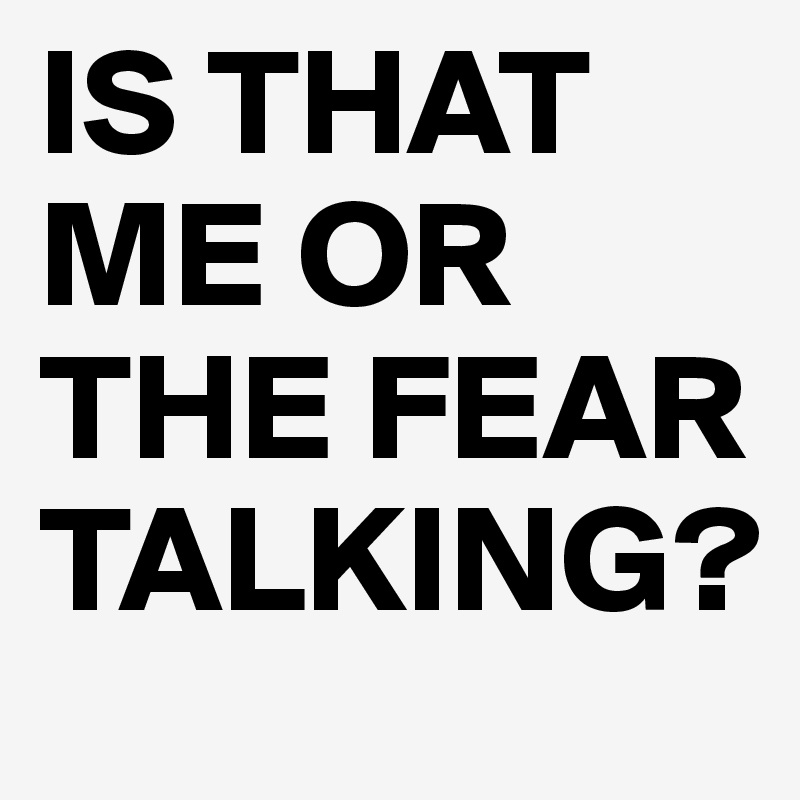 IS THAT ME OR THE FEAR TALKING?