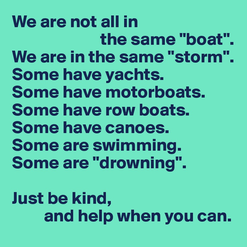 We are not all in
                         the same "boat".
We are in the same "storm".
Some have yachts.
Some have motorboats.
Some have row boats.
Some have canoes.
Some are swimming.
Some are "drowning".

Just be kind,
         and help when you can.