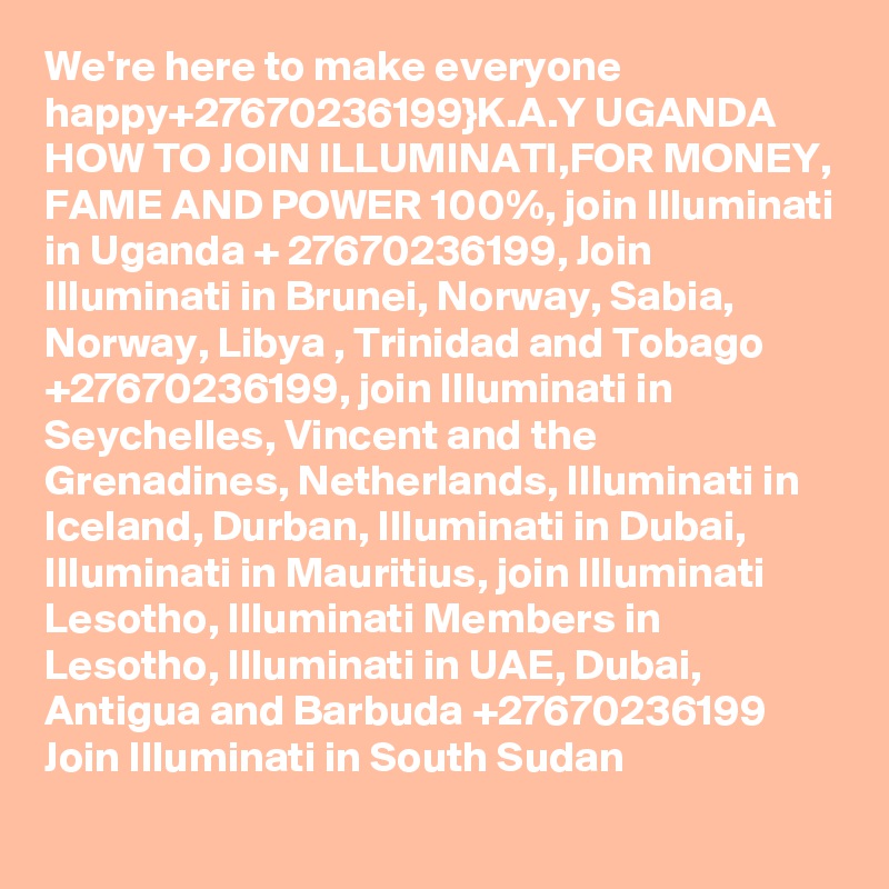 We're here to make everyone happy+27670236199}K.A.Y UGANDA HOW TO JOIN ILLUMINATI,FOR MONEY, FAME AND POWER 100%, join Illuminati in Uganda + 27670236199, Join Illuminati in Brunei, Norway, Sabia, Norway, Libya , Trinidad and Tobago +27670236199, join Illuminati in Seychelles, Vincent and the Grenadines, Netherlands, Illuminati in Iceland, Durban, Illuminati in Dubai, Illuminati in Mauritius, join Illuminati Lesotho, Illuminati Members in Lesotho, Illuminati in UAE, Dubai, Antigua and Barbuda +27670236199 Join Illuminati in South Sudan