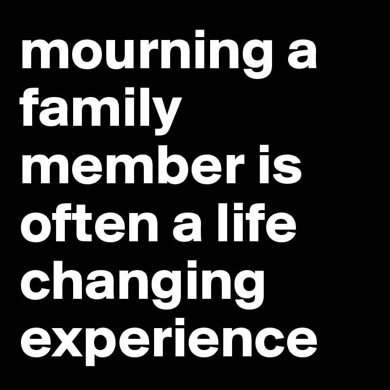 mourning a family member is often a life changing experience