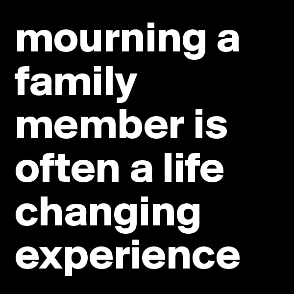 mourning a family member is often a life changing experience