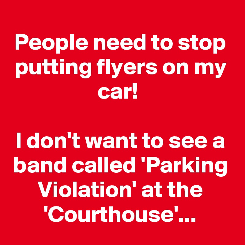 People need to stop putting flyers on my car! 

I don't want to see a band called 'Parking Violation' at the 'Courthouse'...