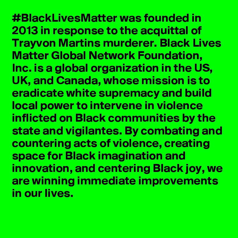 #BlackLivesMatter was founded in 2013 in response to the acquittal of Trayvon Martins murderer. Black Lives Matter Global Network Foundation, Inc. is a global organization in the US, UK, and Canada, whose mission is to eradicate white supremacy and build local power to intervene in violence inflicted on Black communities by the state and vigilantes. By combating and countering acts of violence, creating space for Black imagination and innovation, and centering Black joy, we are winning immediate improvements in our lives.