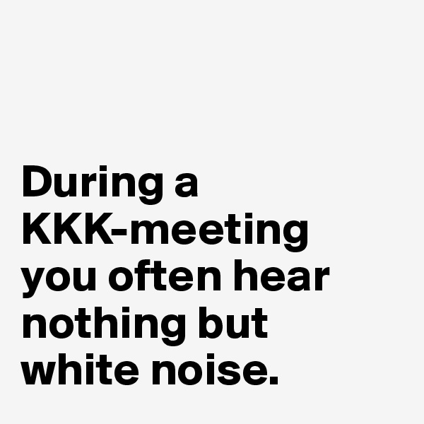 


During a
KKK-meeting
you often hear 
nothing but 
white noise.