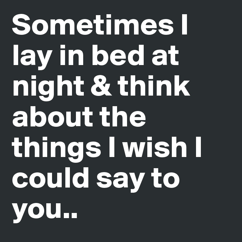 Sometimes I lay in bed at night & think about the things I wish I could say to you..