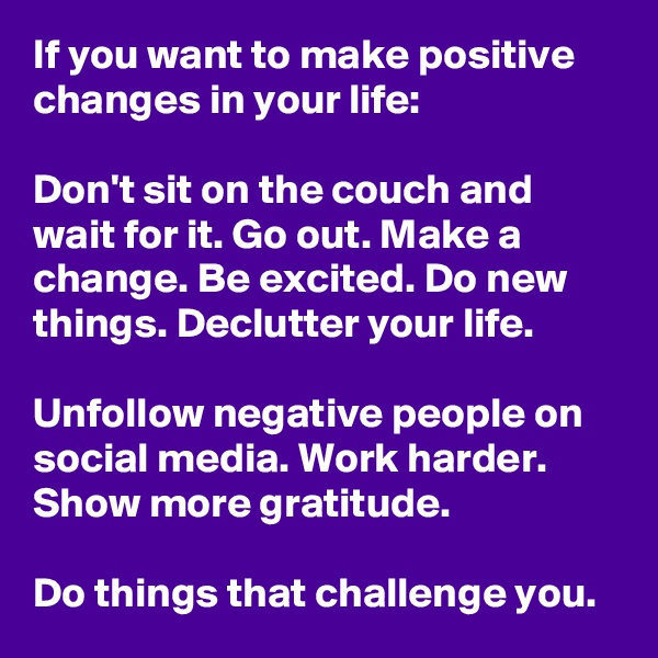 If you want to make positive changes in your life: 

Don't sit on the couch and wait for it. Go out. Make a change. Be excited. Do new things. Declutter your life. 

Unfollow negative people on social media. Work harder. Show more gratitude. 

Do things that challenge you. 