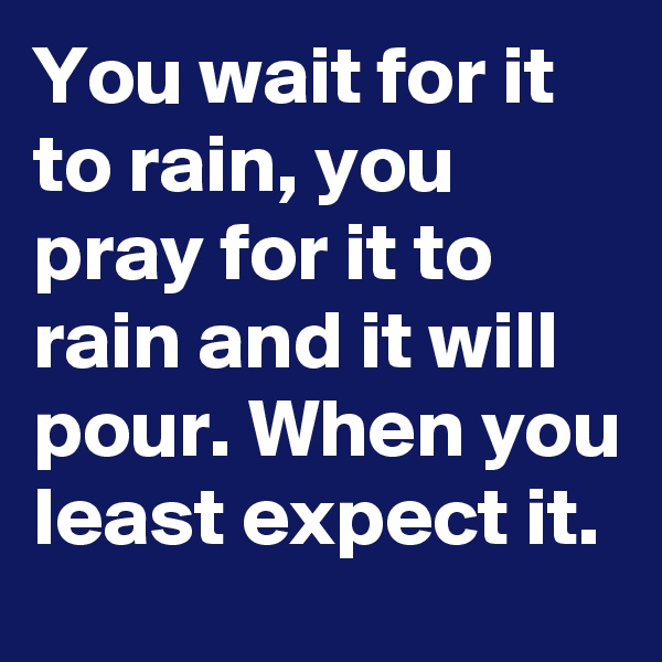 You wait for it to rain, you pray for it to rain and it will pour. When you least expect it.