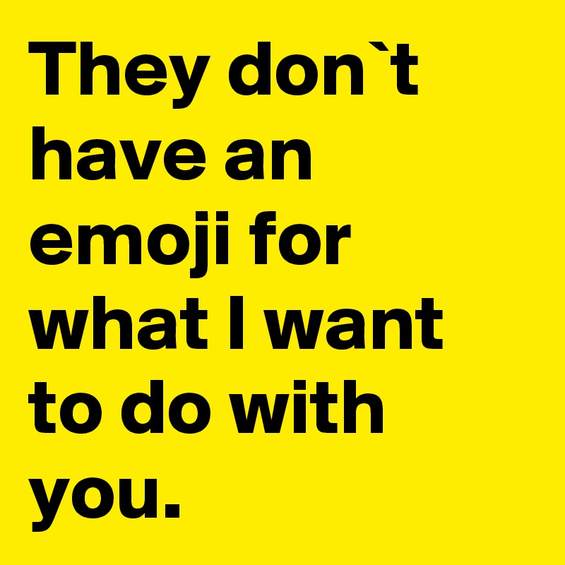They don`t have an emoji for what I want to do with you.