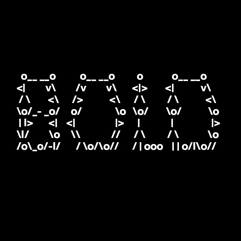 




    o__ __o           o__ __o          o             o__ __o      
  <|         v\         /v         v\       <|>        <|            v\     
   / \        <\      />            <\      / \          / \            <\    
  \o/_- _o/     o/               \o   \o/        \o/            \o  
   | I>       <|    <|                  |>      |              |                 |> 
  \I/         \o     \\              //      / \          / \             \o
  /o\_o/-I/       / \o/\o//      / | ooo    | | o/I\o// 
 




