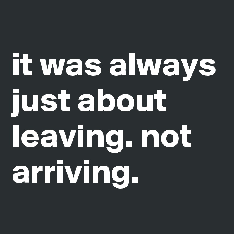 
it was always just about leaving. not arriving. 