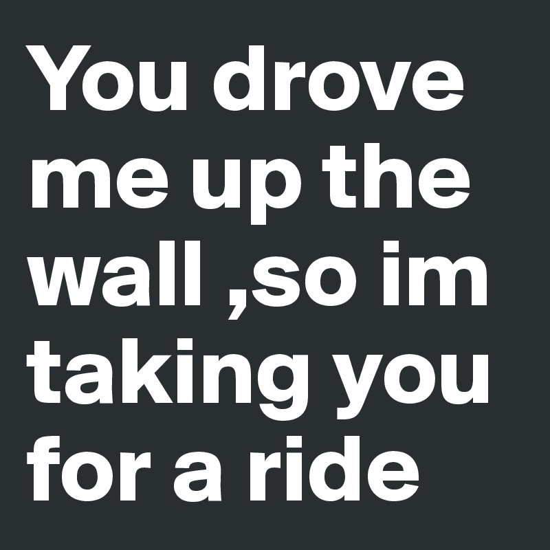 You drove me up the wall ,so im taking you for a ride