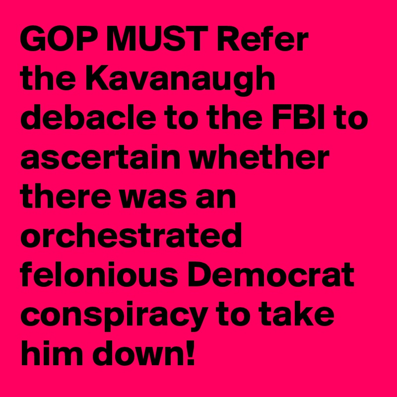 GOP MUST Refer the Kavanaugh debacle to the FBI to ascertain whether there was an orchestrated felonious Democrat conspiracy to take him down!
