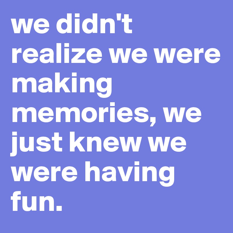 we didn't realize we were making memories, we just knew we were having fun.
