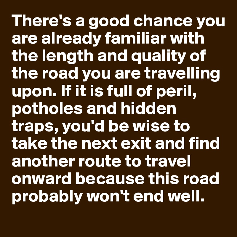 There's a good chance you are already familiar with the length and quality of the road you are travelling upon. If it is full of peril, potholes and hidden traps, you'd be wise to take the next exit and find another route to travel onward because this road probably won't end well.
