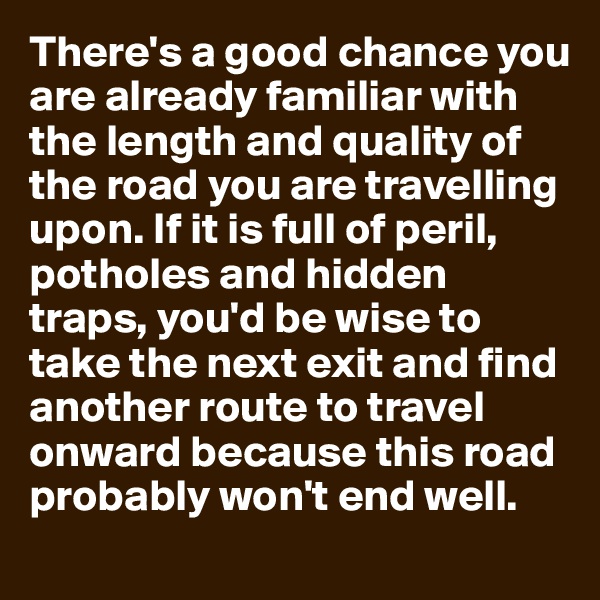 There's a good chance you are already familiar with the length and quality of the road you are travelling upon. If it is full of peril, potholes and hidden traps, you'd be wise to take the next exit and find another route to travel onward because this road probably won't end well.