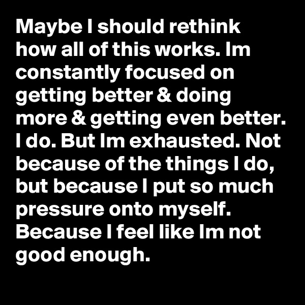 Maybe I should rethink how all of this works. Im constantly focused on getting better & doing more & getting even better. I do. But Im exhausted. Not because of the things I do, but because I put so much pressure onto myself. Because I feel like Im not good enough. 