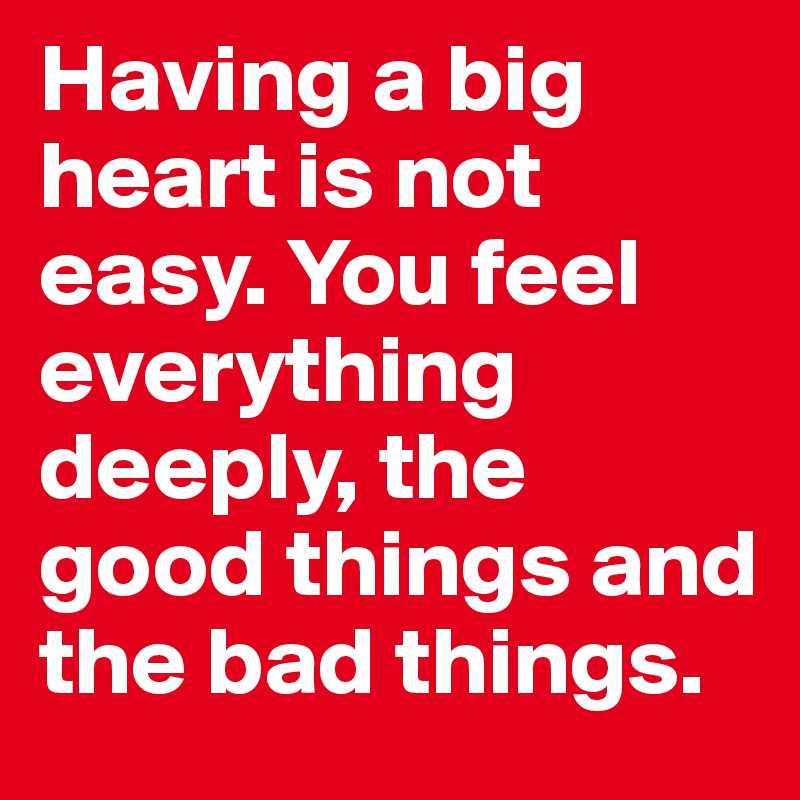 Having a big heart is not easy. You feel everything deeply, the good things and the bad things.