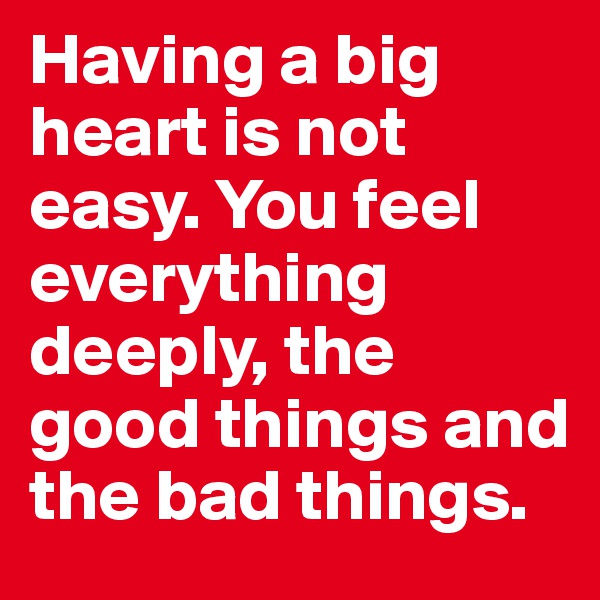 Having a big heart is not easy. You feel everything deeply, the good things and the bad things.