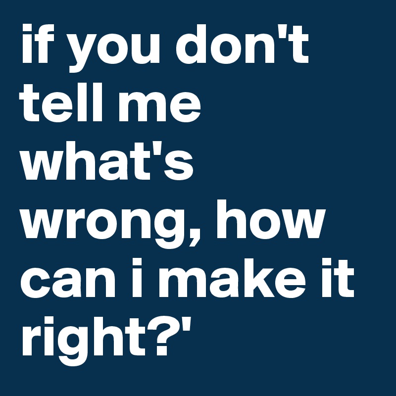 if you don't tell me what's wrong, how can i make it right?'